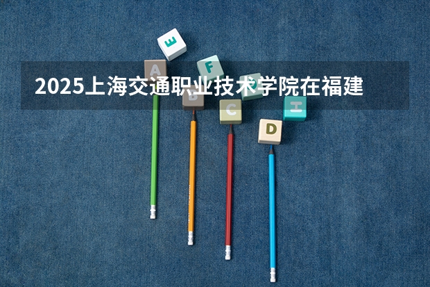 2025上海交通职业技术学院在福建招生计划