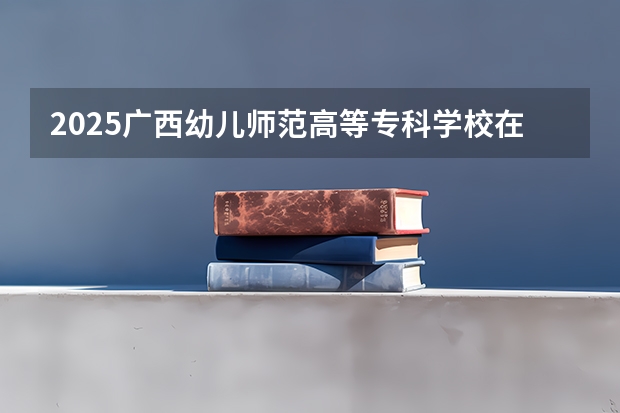 2025广西幼儿师范高等专科学校在四川招生计划