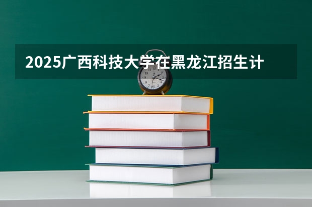 2025广西科技大学在黑龙江招生计划