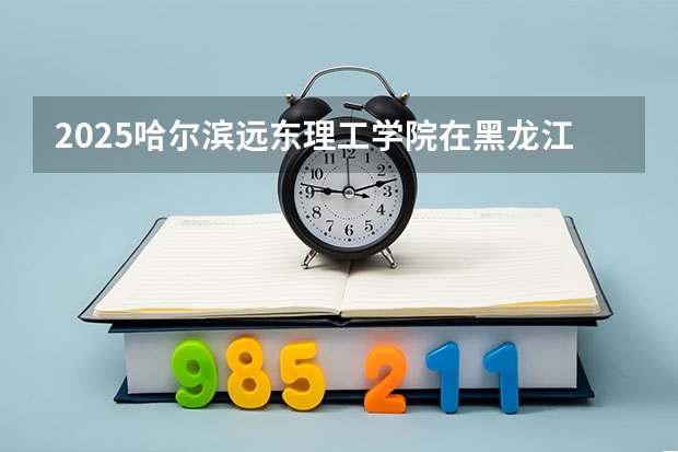 2025哈尔滨远东理工学院在黑龙江招生计划