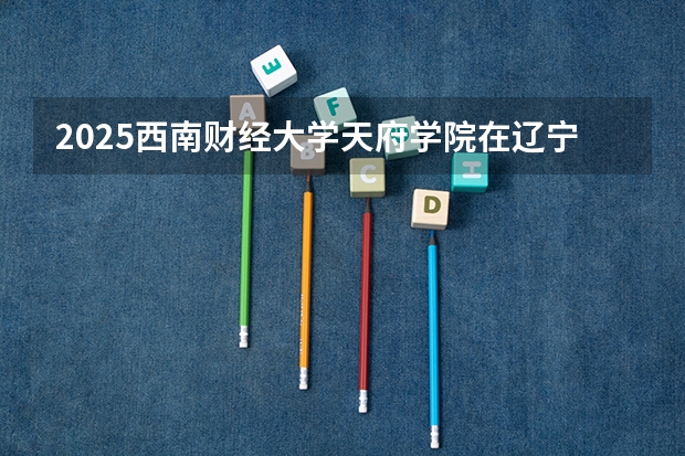 2025西南财经大学天府学院在辽宁招生计划