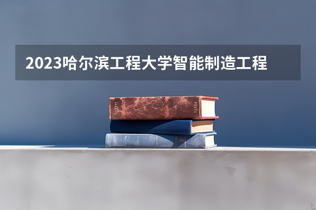 2023哈尔滨工程大学智能制造工程专业分数线是多少(历年分数线一览)