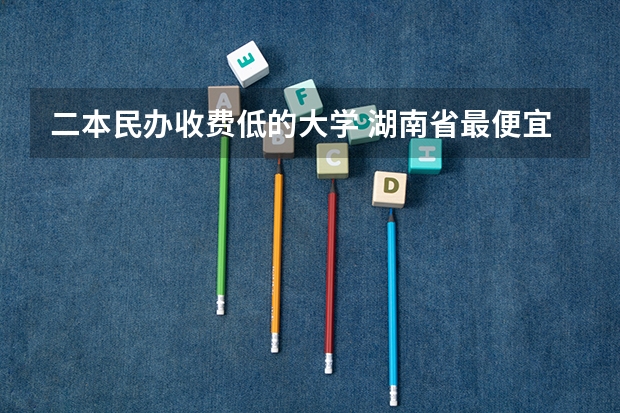 二本民办收费低的大学 湖南省最便宜的民办二本