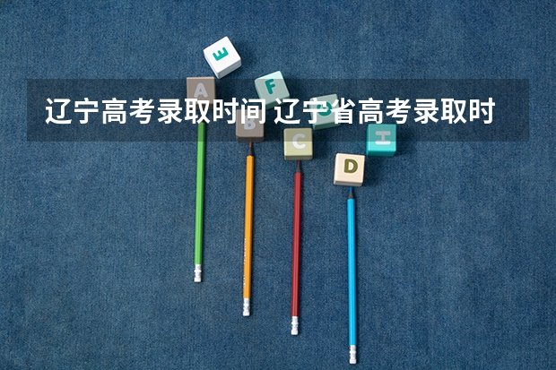 辽宁高考录取时间 辽宁省高考录取时间