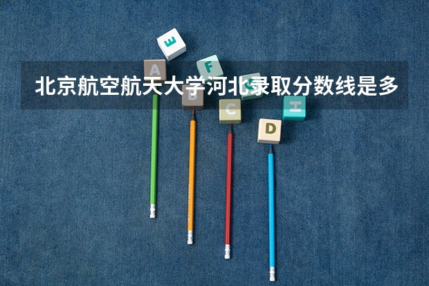 北京航空航天大学河北录取分数线是多少(2024招生人数参考)