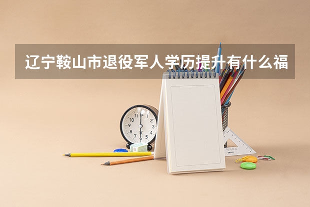 辽宁鞍山市退役军人学历提升有什么福利政策?