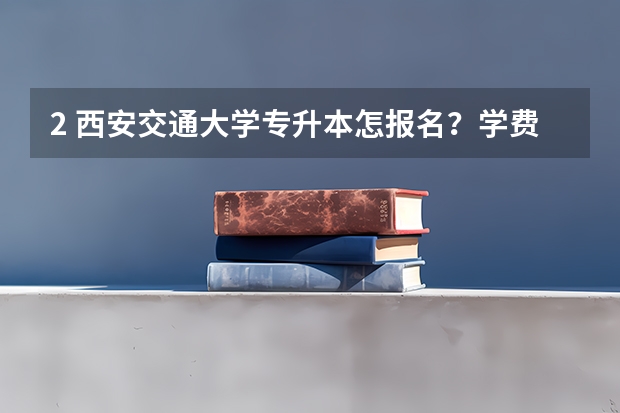 2. 西安交通大学专升本怎报名？学费多少钱？