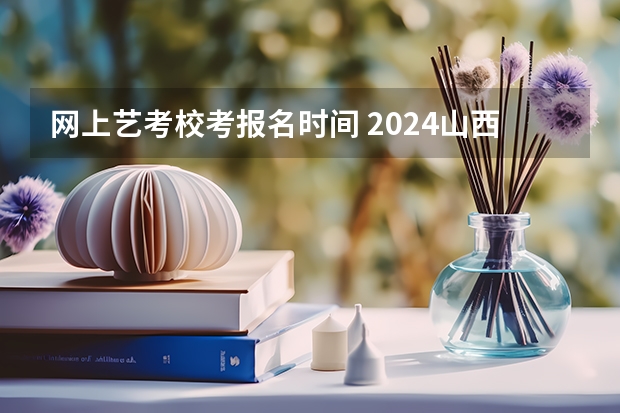 网上艺考校考报名时间 2024山西艺术统考各科目考试时间