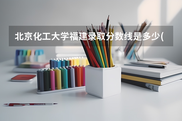 北京化工大学福建录取分数线是多少(2024招生人数参考)