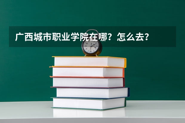 广西城市职业学院在哪？怎么去？