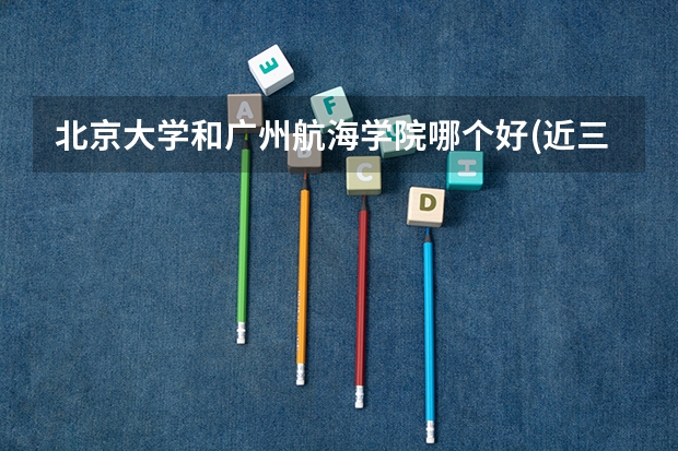 北京大学和广州航海学院哪个好(近三年分数线一览)