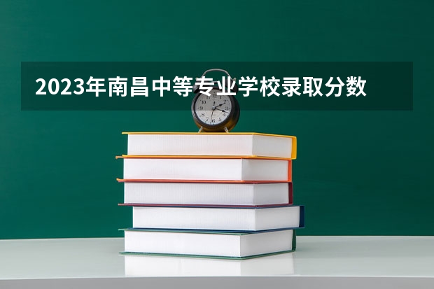 2023年南昌中等专业学校录取分数 南昌中等专业学校历年分数线参考