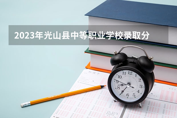 2023年光山县中等职业学校录取分数 光山县中等职业学校历年分数线参考