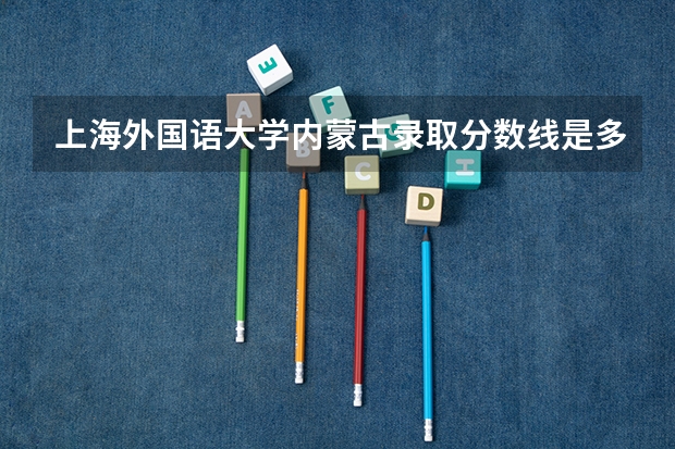 上海外国语大学内蒙古录取分数线是多少(2024招生人数参考)