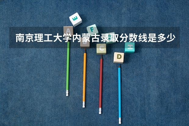 南京理工大学内蒙古录取分数线是多少(2024招生人数参考)