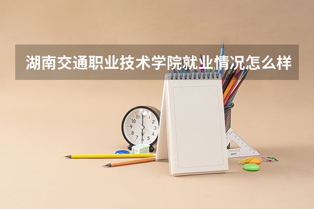 湖南交通职业技术学院就业情况怎么样 湖南交通职业技术学院评价如何
