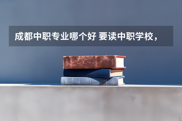 成都中职专业哪个好 要读中职学校，选什么专业好？有什么好去向的？