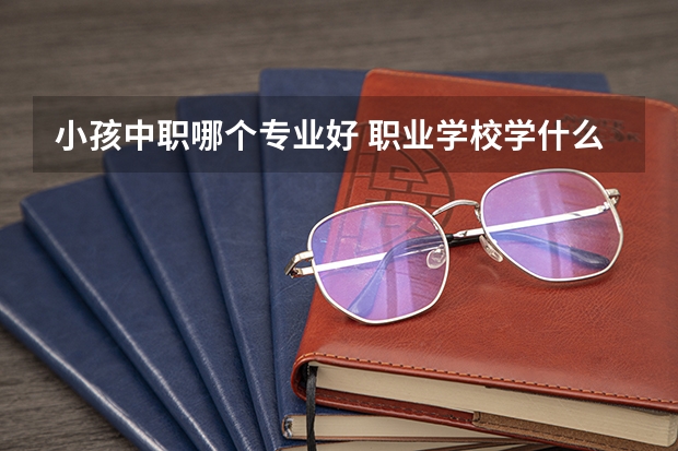 小孩中职哪个专业好 职业学校学什么专业比较好？
