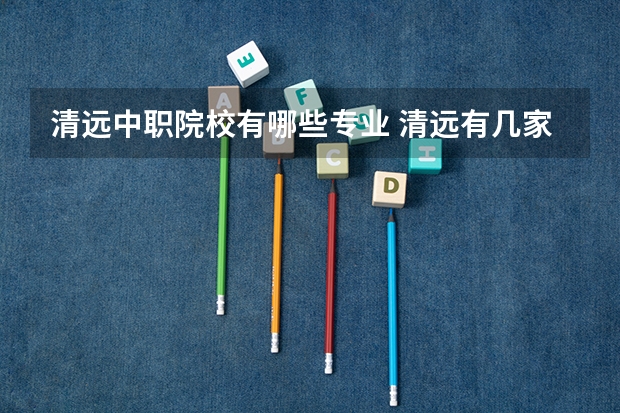 清远中职院校有哪些专业 清远有几家大学，大专或职校。