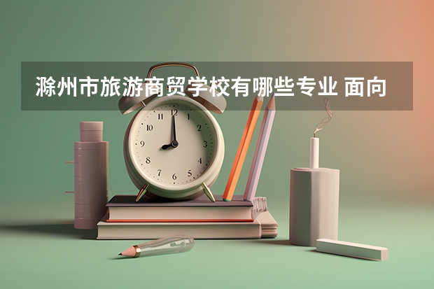 滁州市旅游商贸学校有哪些专业 面向哪些职业就业