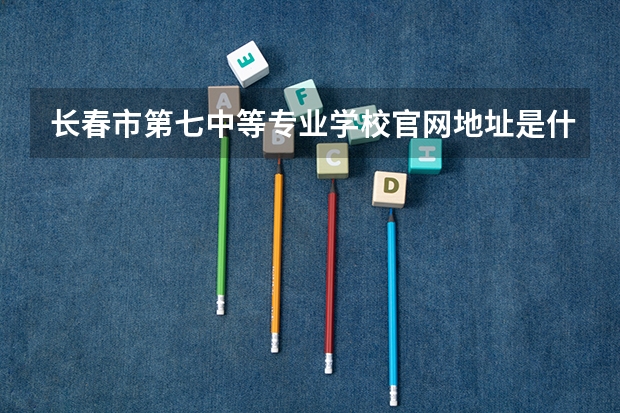 长春市第七中等专业学校官网地址是什么 长春市第七中等专业学校简介