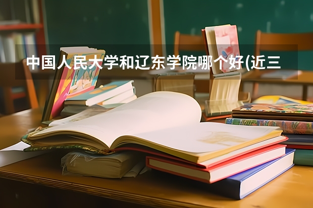 中国人民大学和辽东学院哪个好(近三年分数线一览)