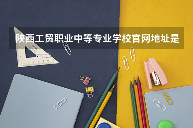 陕西工贸职业中等专业学校官网地址是什么 陕西工贸职业中等专业学校简介