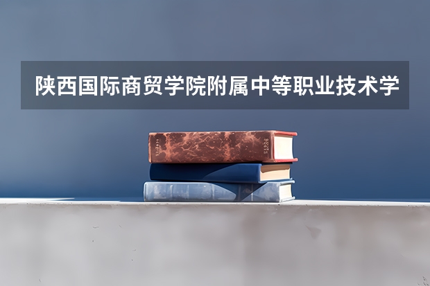 陕西国际商贸学院附属中等职业技术学校官网地址是什么 陕西国际商贸学院附属中等职业技术学校简介