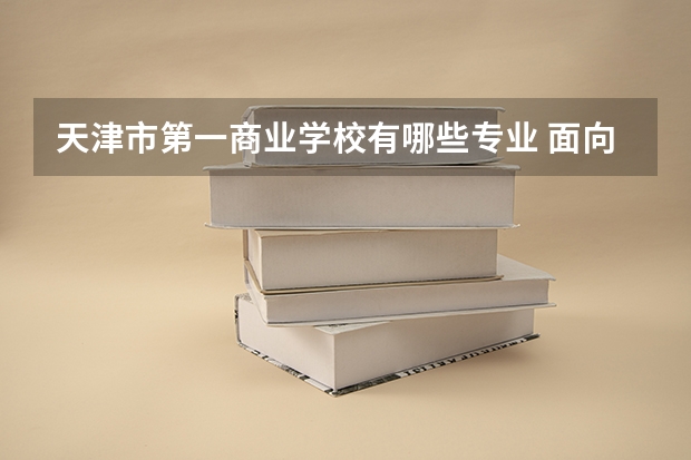 天津市第一商业学校有哪些专业 面向哪些职业就业