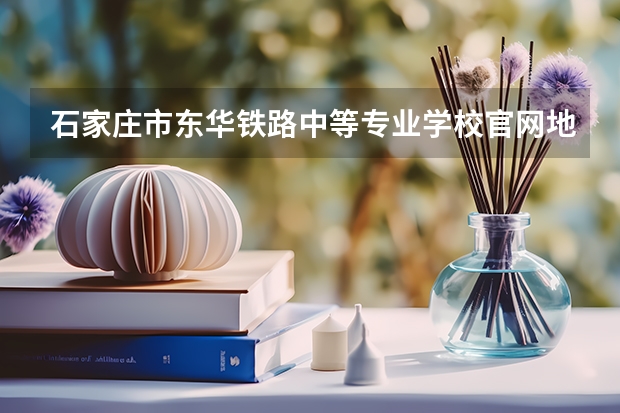 石家庄市东华铁路中等专业学校官网地址是什么 石家庄市东华铁路中等专业学校简介