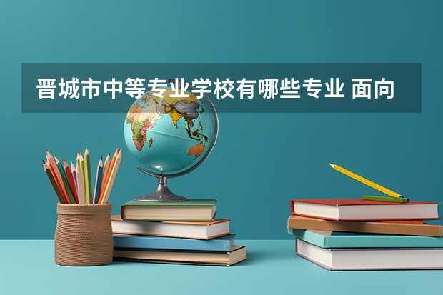 晋城市中等专业学校有哪些专业 面向哪些职业就业