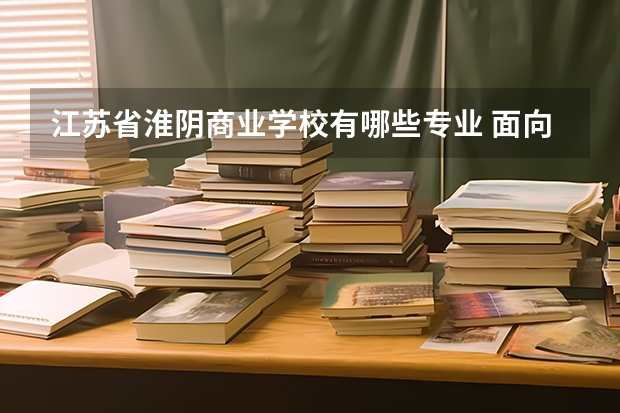 江苏省淮阴商业学校有哪些专业 面向哪些职业就业