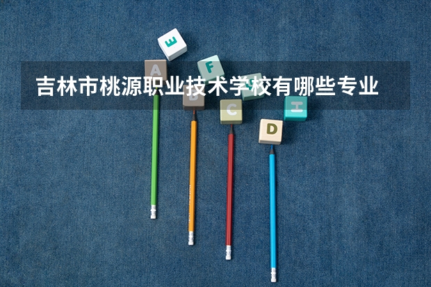 吉林市桃源职业技术学校有哪些专业 面向哪些职业就业