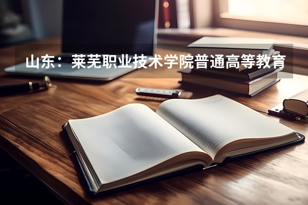山东：莱芜职业技术学院普通高等教育招生章程（2022年莱芜职业技术学院招生章程）