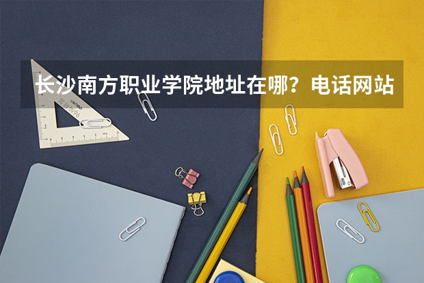 长沙南方职业学院地址在哪？电话网站 广东南方职业学院电话 广东南方职业学院新校区在哪儿