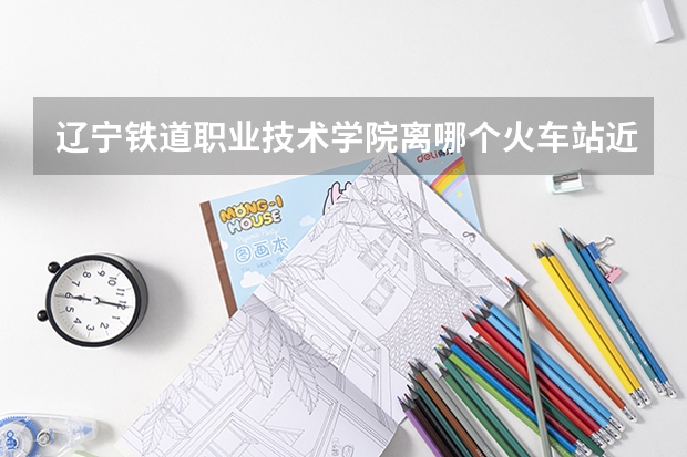 辽宁铁道职业技术学院离哪个火车站近