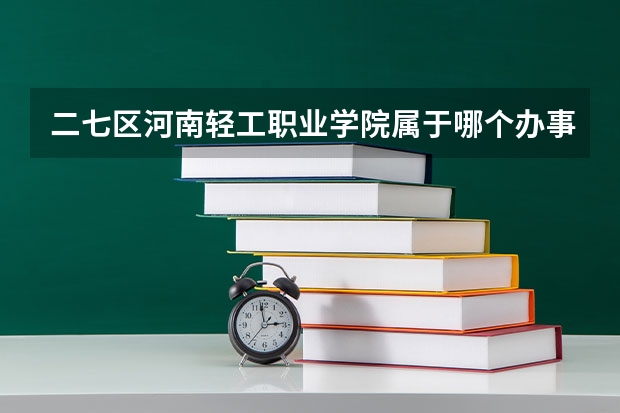 二七区河南轻工职业学院属于哪个办事处