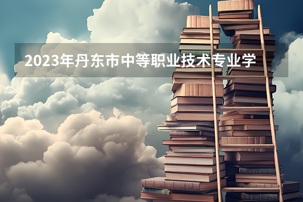 2023年丹东市中等职业技术专业学校招生简章师资怎么样公办还是民办电话