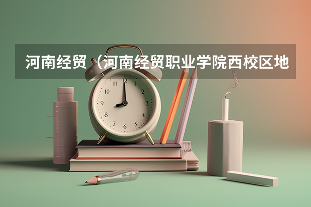 河南经贸（河南经贸职业学院西校区地址）