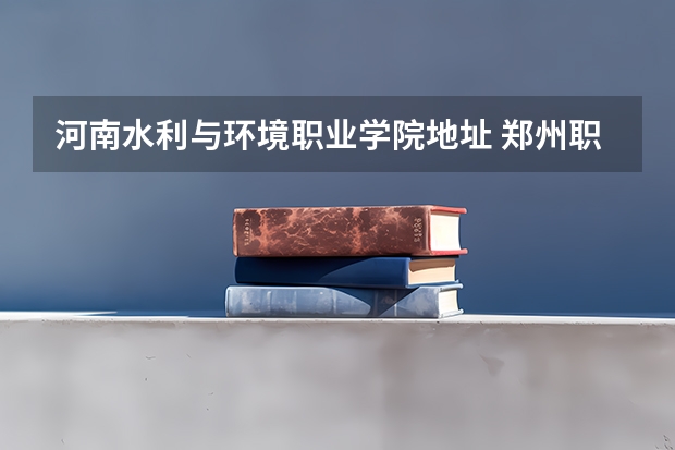 河南水利与环境职业学院地址 郑州职业技术学院在哪 郑州职业技术学院地址