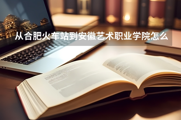 从合肥火车站到安徽艺术职业学院怎么走(合肥市开发区大学城丹霞路8号)