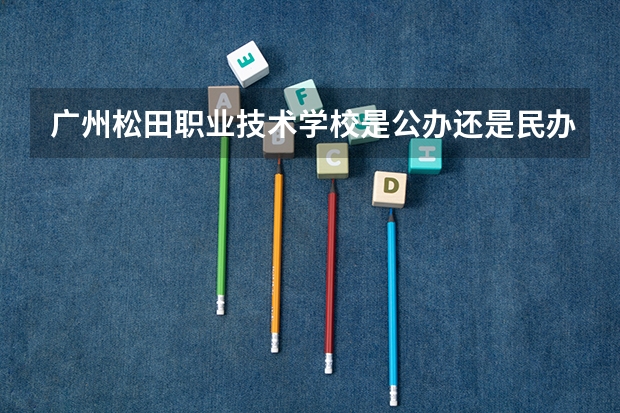 广州松田职业技术学校是公办还是民办 广州松田职业学院有几个校区及各个校区的介绍 广州松田职业学院在哪