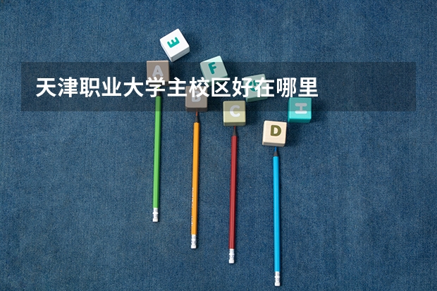 天津职业大学主校区好在哪里
