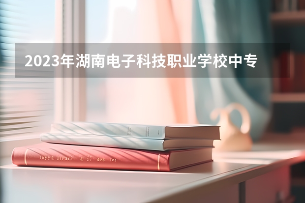 2023年湖南电子科技职业学校中专中职部招生简章电话公办还是民办师资怎么样