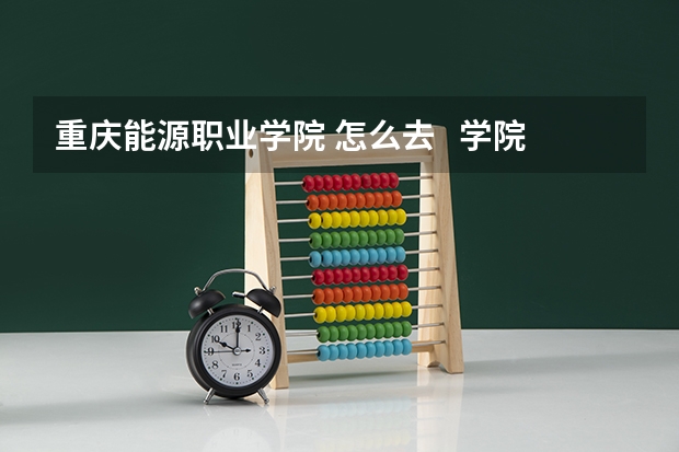 重庆能源职业学院 怎么去   学院的具体位置 具体点要坐车到地方？？