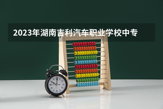 2023年湖南吉利汽车职业学校中专中职部招生简章师资怎么样地址公办还是民办