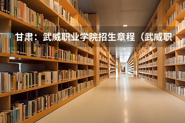 甘肃:武威职业学院招生章程(武威职业技术学校?)