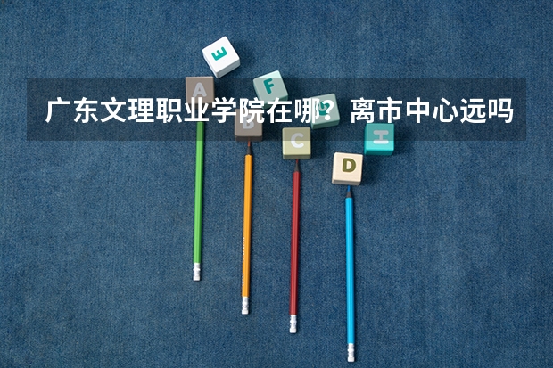 广东文理职业学院在哪？离市中心远吗？学校美丽吗？
