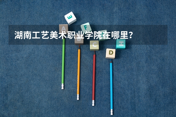 湖南工艺美术职业学院在哪里？