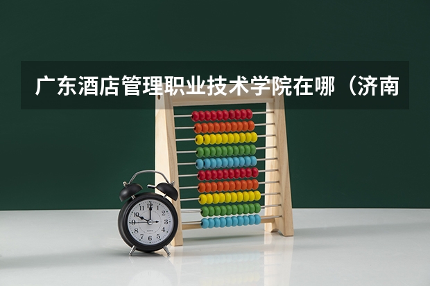 广东酒店管理职业技术学院在哪(济南职业学院的校区在哪)